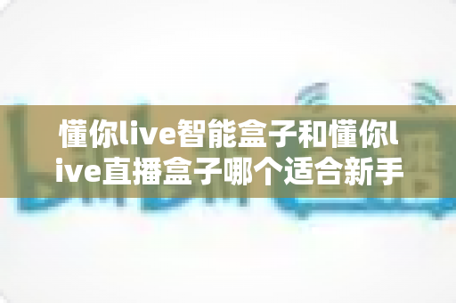 懂你live智能盒子和懂你live直播盒子哪个适合新手？新手选购全攻略与真实对比分析