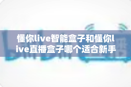 懂你live智能盒子和懂你live直播盒子哪个适合新手？新手选购全攻略与真实对比分析