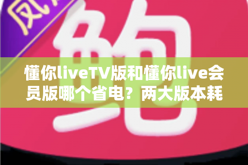 懂你liveTV版和懂你live会员版哪个省电?两大版本耗电实测对比与省电全攻略 懂你liveTV版和懂你live会员版哪个省电?两大版本耗电实测对比与省电全攻略