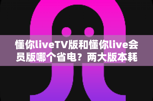 懂你liveTV版和懂你live会员版哪个省电?两大版本耗电实测对比与省电全攻略 懂你liveTV版和懂你live会员版哪个省电?两大版本耗电实测对比与省电全攻略