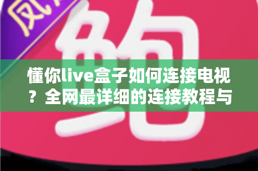 懂你live盒子如何连接电视?全网最详细的连接教程与实用技巧全解析 懂你live盒子如何连接电视?全网最详细的连接教程与实用技巧全解析
