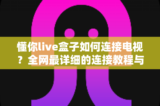 懂你live盒子如何连接电视?全网最详细的连接教程与实用技巧全解析 懂你live盒子如何连接电视?全网最详细的连接教程与实用技巧全解析