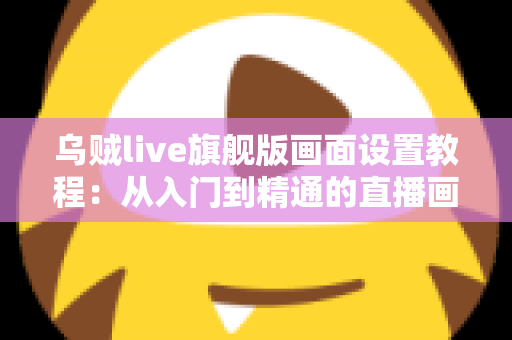 乌贼live旗舰版画面设置教程:从入门到精通的直播画质优化完全指南 乌贼live旗舰版画面设置教程:从入门到精通的直播画质优化完全指南
