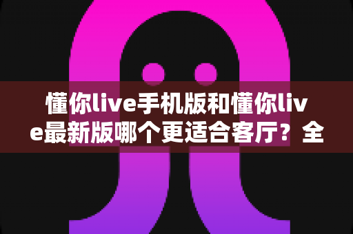 懂你live手机版和懂你live最新版哪个更适合客厅？全面对比帮你选对版本