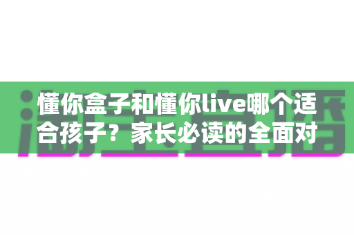 懂你盒子和懂你live哪个适合孩子？家长必读的全面对比与选择指南
