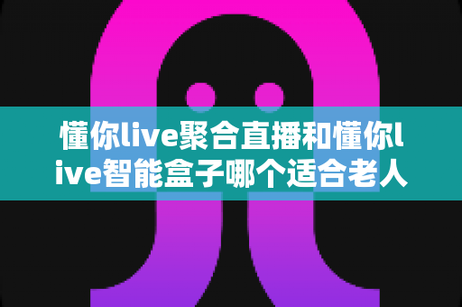 懂你live聚合直播和懂你live智能盒子哪个适合老人？子女必看的选购对比指南