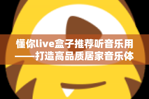 懂你live盒子推荐听音乐用——打造高品质居家音乐体验的实用指南