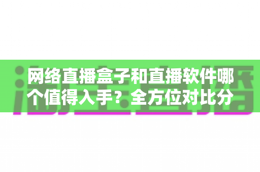 网络直播盒子和直播软件哪个值得入手？全方位对比分析与选购指南