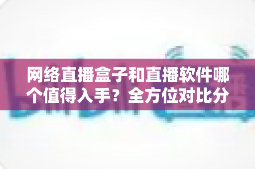 网络直播盒子和直播软件哪个值得入手？全方位对比分析与选购指南