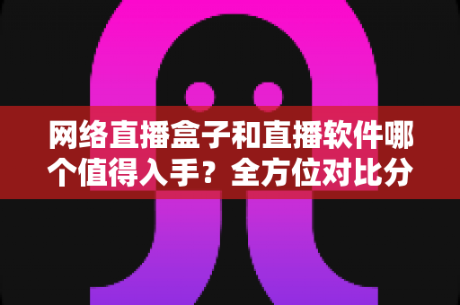 网络直播盒子和直播软件哪个值得入手？全方位对比分析与选购指南