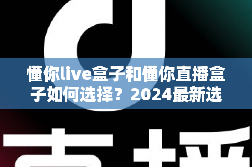 懂你live盒子和懂你直播盒子如何选择?2024最新选购指南助你一次买对不踩坑 懂你live盒子和懂你直播盒子如何选择?2024最新选购指南助你一次买对不踩坑