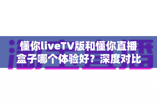 懂你liveTV版和懂你直播盒子哪个体验好?深度对比评测帮你选对不选贵 懂你liveTV版和懂你直播盒子哪个体验好?深度对比评测帮你选对不选贵