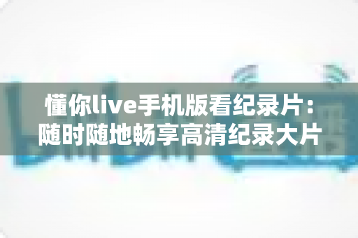 懂你live手机版看纪录片:随时随地畅享高清纪录大片的全能观影指南 懂你live手机版看纪录片:随时随地畅享高清纪录大片的全能观影指南