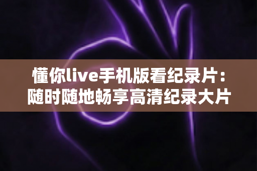 懂你live手机版看纪录片:随时随地畅享高清纪录大片的全能观影指南 懂你live手机版看纪录片:随时随地畅享高清纪录大片的全能观影指南