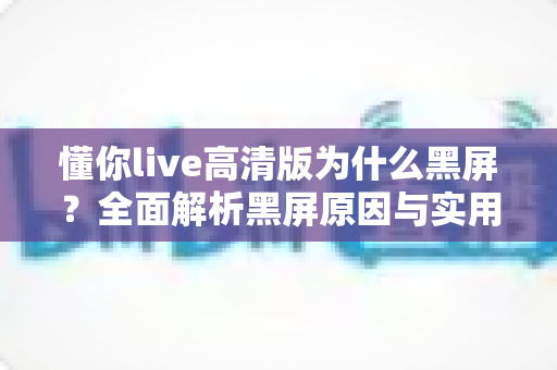 懂你live高清版为什么黑屏?全面解析黑屏原因与实用解决方法指南 懂你live高清版为什么黑屏?全面解析黑屏原因与实用解决方法指南