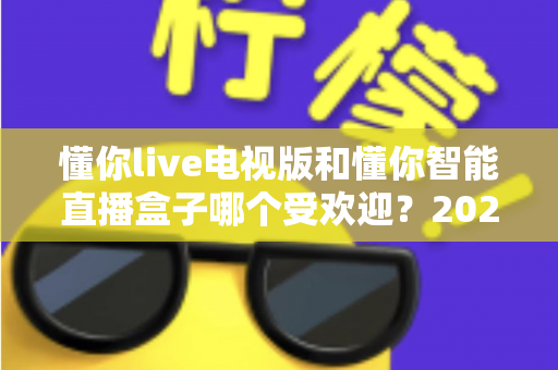 懂你live电视版和懂你智能直播盒子哪个受欢迎?2024年深度对比评测与选购指南 懂你live电视版和懂你智能直播盒子哪个受欢迎?2024年深度对比评测与选购指南