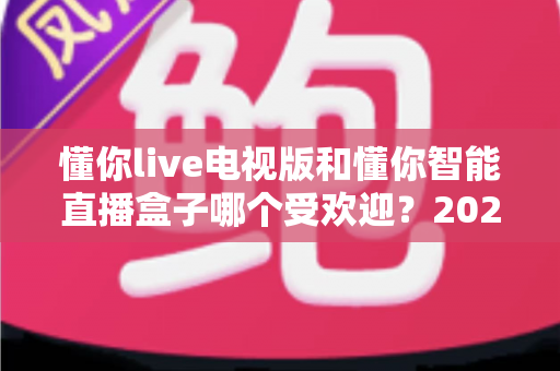 懂你live电视版和懂你智能直播盒子哪个受欢迎?2024年深度对比评测与选购指南 懂你live电视版和懂你智能直播盒子哪个受欢迎?2024年深度对比评测与选购指南