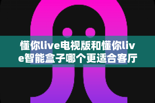 懂你live电视版和懂你live智能盒子哪个更适合客厅？2025年客厅观影设备深度对比与选购指南