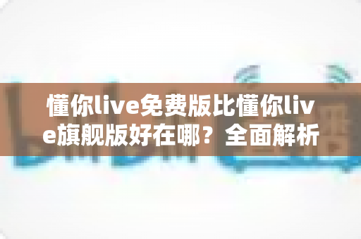 懂你live免费版比懂你live旗舰版好在哪?全面解析免费版的五大真实优势 懂你live免费版比懂你live旗舰版好在哪?全面解析免费版的五大真实优势