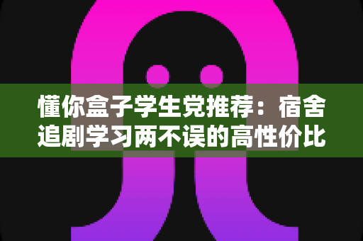 懂你盒子学生党推荐:宿舍追剧学习两不误的高性价比宝藏应用指南 懂你盒子学生党推荐:宿舍追剧学习两不误的高性价比宝藏应用指南
