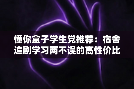 懂你盒子学生党推荐:宿舍追剧学习两不误的高性价比宝藏应用指南 懂你盒子学生党推荐:宿舍追剧学习两不误的高性价比宝藏应用指南