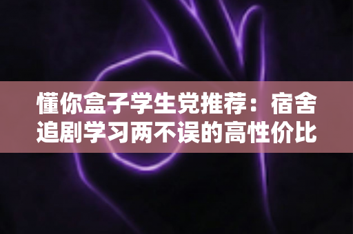 懂你盒子学生党推荐:宿舍追剧学习两不误的高性价比宝藏应用指南 懂你盒子学生党推荐:宿舍追剧学习两不误的高性价比宝藏应用指南
