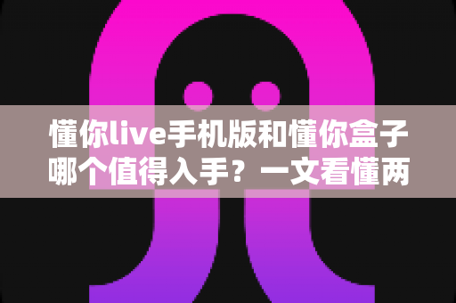 懂你live手机版和懂你盒子哪个值得入手?一文看懂两大版本的真实差异与选购建议 懂你live手机版和懂你盒子哪个值得入手?一文看懂两大版本的真实差异与选购建议