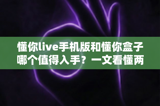 懂你live手机版和懂你盒子哪个值得入手?一文看懂两大版本的真实差异与选购建议 懂你live手机版和懂你盒子哪个值得入手?一文看懂两大版本的真实差异与选购建议