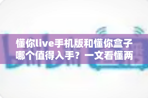 懂你live手机版和懂你盒子哪个值得入手?一文看懂两大版本的真实差异与选购建议 懂你live手机版和懂你盒子哪个值得入手?一文看懂两大版本的真实差异与选购建议