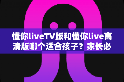 懂你liveTV版和懂你live高清版哪个适合孩子？家长必读的全面对比与科学选择指南