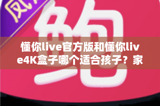 懂你live官方版和懂你live4K盒子哪个适合孩子?家长选购前的完整对比指南 懂你live官方版和懂你live4K盒子哪个适合孩子?家长选购前的完整对比指南