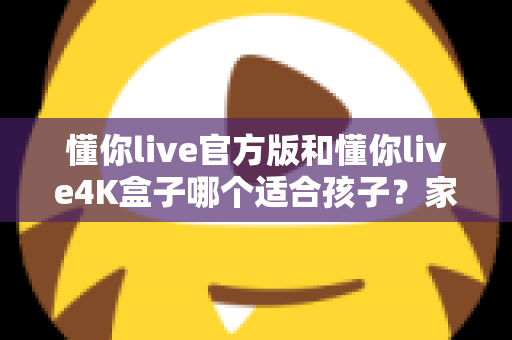 懂你live官方版和懂你live4K盒子哪个适合孩子?家长选购前的完整对比指南 懂你live官方版和懂你live4K盒子哪个适合孩子?家长选购前的完整对比指南
