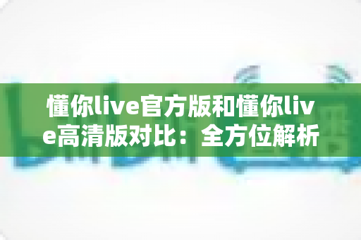 懂你live官方版和懂你live高清版对比:全方位解析两版本差异,帮你找到最适合自己的观影利器 懂你live官方版和懂你live高清版对比:全方位解析两版本差异,帮你找到最适合自己的观影利器