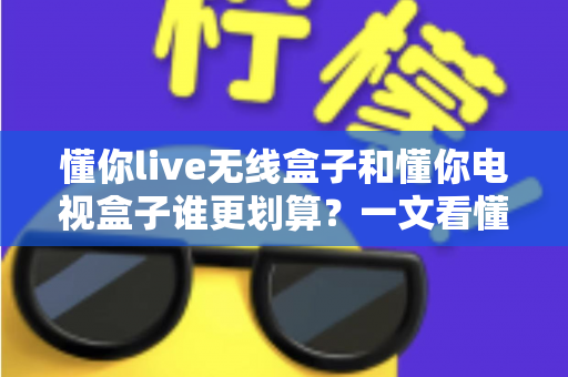 懂你live无线盒子和懂你电视盒子谁更划算?一文看懂两款盒子的真实差距与省钱攻略 懂你live无线盒子和懂你电视盒子谁更划算?一文看懂两款盒子的真实差距与省钱攻略