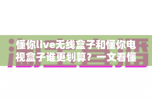懂你live无线盒子和懂你电视盒子谁更划算?一文看懂两款盒子的真实差距与省钱攻略 懂你live无线盒子和懂你电视盒子谁更划算?一文看懂两款盒子的真实差距与省钱攻略