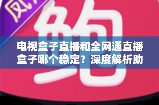 电视盒子直播和全网通直播盒子哪个稳定？深度解析助你选购不踩坑