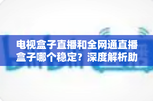 电视盒子直播和全网通直播盒子哪个稳定？深度解析助你选购不踩坑