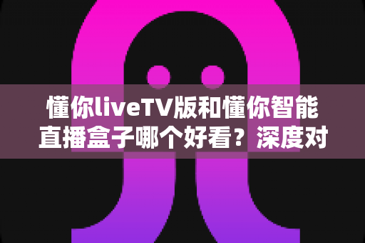 懂你liveTV版和懂你智能直播盒子哪个好看？深度对比评测帮你选对不踩坑