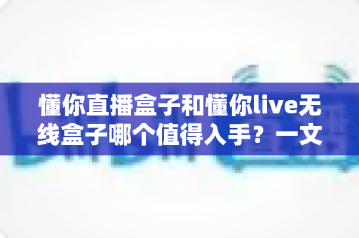 懂你直播盒子和懂你live无线盒子哪个值得入手?一文看懂两款电视盒子的真实差异与选购建议 懂你直播盒子和懂你live无线盒子哪个值得入手?一文看懂两款电视盒子的真实差异与选购建议