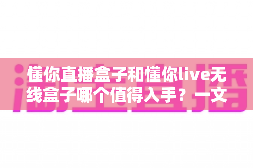 懂你直播盒子和懂你live无线盒子哪个值得入手?一文看懂两款电视盒子的真实差异与选购建议 懂你直播盒子和懂你live无线盒子哪个值得入手?一文看懂两款电视盒子的真实差异与选购建议