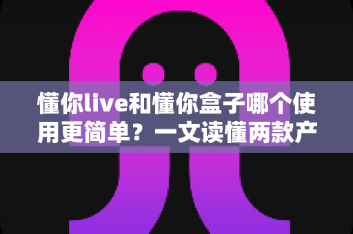 懂你live和懂你盒子哪个使用更简单？一文读懂两款产品的上手难度与选择建议