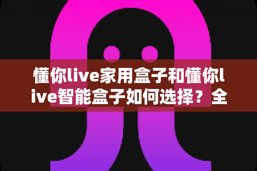懂你live家用盒子和懂你live智能盒子如何选择?全面选购指南助你找到最适合的电视伴侣 懂你live家用盒子和懂你live智能盒子如何选择?全面选购指南助你找到最适合的电视伴侣
