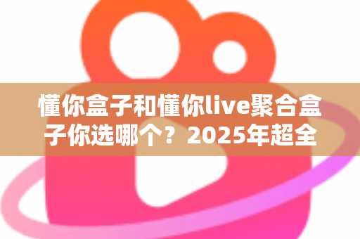 懂你盒子和懂你live聚合盒子你选哪个？2025年超全选购攻略，看完不再纠结