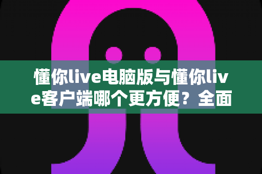 懂你live电脑版与懂你live客户端哪个更方便？全面对比帮你选出最适合自己的使用方式