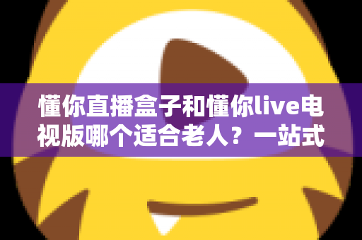 懂你直播盒子和懂你live电视版哪个适合老人?一站式选购指南帮长辈轻松看电视 懂你直播盒子和懂你live电视版哪个适合老人?一站式选购指南帮长辈轻松看电视