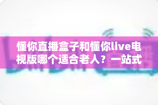 懂你直播盒子和懂你live电视版哪个适合老人?一站式选购指南帮长辈轻松看电视 懂你直播盒子和懂你live电视版哪个适合老人?一站式选购指南帮长辈轻松看电视