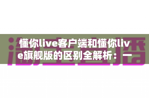 懂你live客户端和懂你live旗舰版的区别全解析：一文读懂两个版本如何选择，让直播效率倍增
