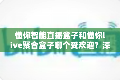 懂你智能直播盒子和懂你live聚合盒子哪个受欢迎？深度对比与选购全指南