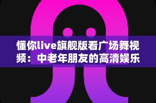 懂你live旗舰版看广场舞视频:中老年朋友的高清娱乐新体验,精彩舞步随时随地学 懂你live旗舰版看广场舞视频:中老年朋友的高清娱乐新体验,精彩舞步随时随地学