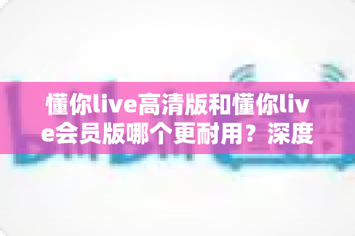 懂你live高清版和懂你live会员版哪个更耐用?深度对比解析,帮你选出长期使用最划算的版本 懂你live高清版和懂你live会员版哪个更耐用?深度对比解析,帮你选出长期使用最划算的版本